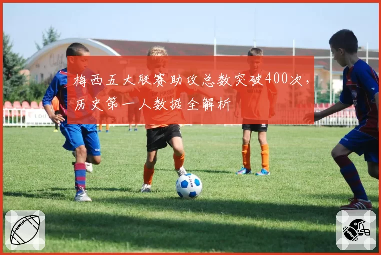 梅西五大联赛助攻总数突破400次，历史第一人数据全解析