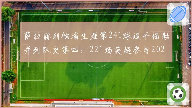萨拉赫利物浦生涯第241球追平福勒并列队史第四,221场英超参与202球同期第一,红军传奇续写纪录仍无续约