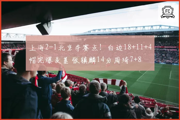 上海2-1北京夺赛点!白边18+11+4帽完爆麦基 张镇麟14分周琦7+8