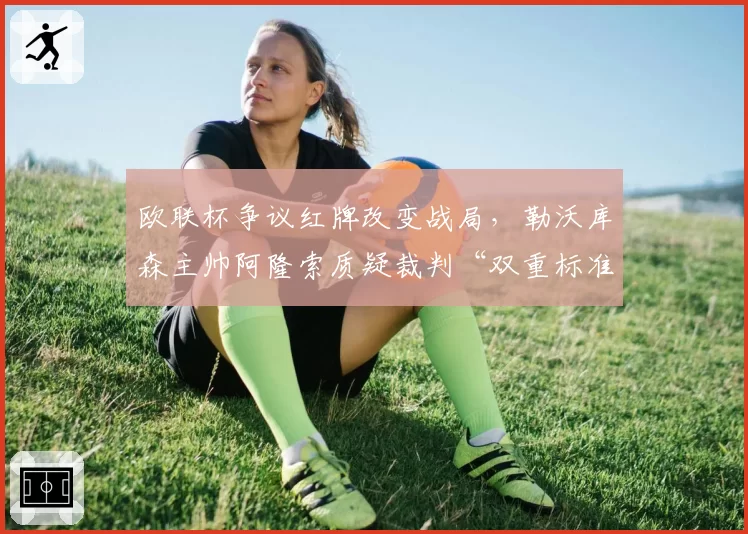 欧联杯争议红牌改变战局，勒沃库森主帅阿隆索质疑裁判“双重标准”