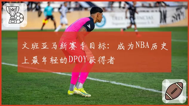 文班亚马新赛季目标:成为NBA历史上最年轻的DPOY获得者
