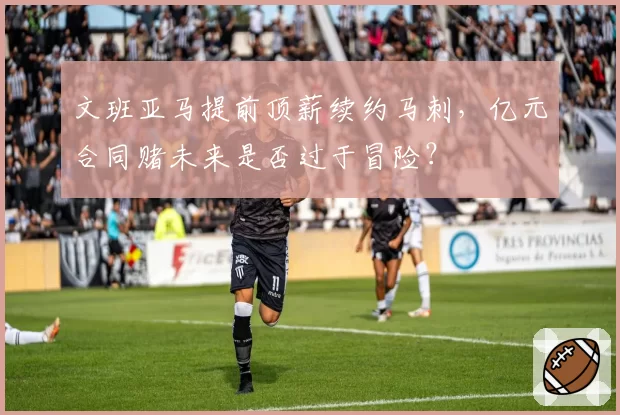 文班亚马提前顶薪续约马刺，亿元合同赌未来是否过于冒险？