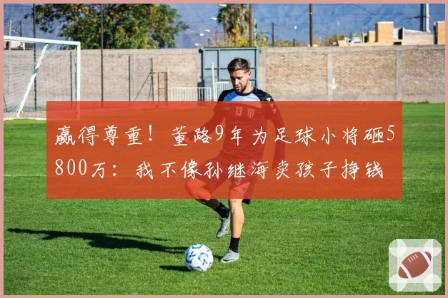 赢得尊重!董路9年为足球小将砸5800万:我不像孙继海卖孩子挣钱