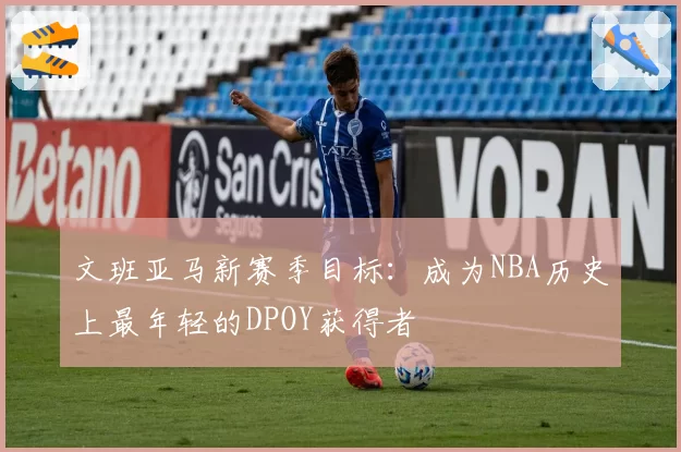 文班亚马新赛季目标：成为NBA历史上最年轻的DPOY获得者