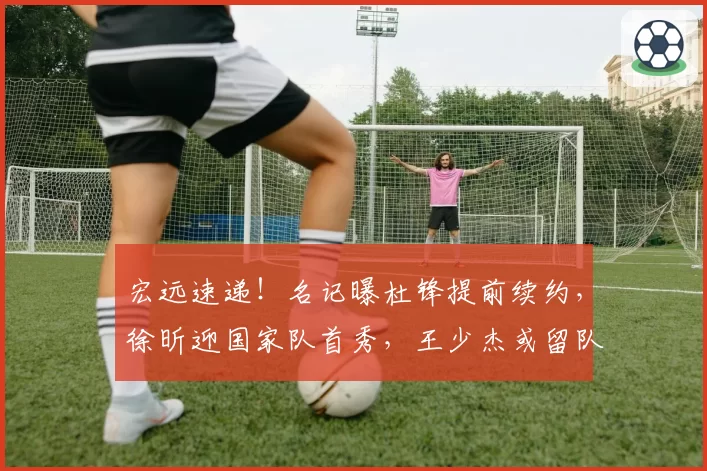 宏远速递!名记曝杜锋提前续约,徐昕迎国家队首秀,王少杰或留队