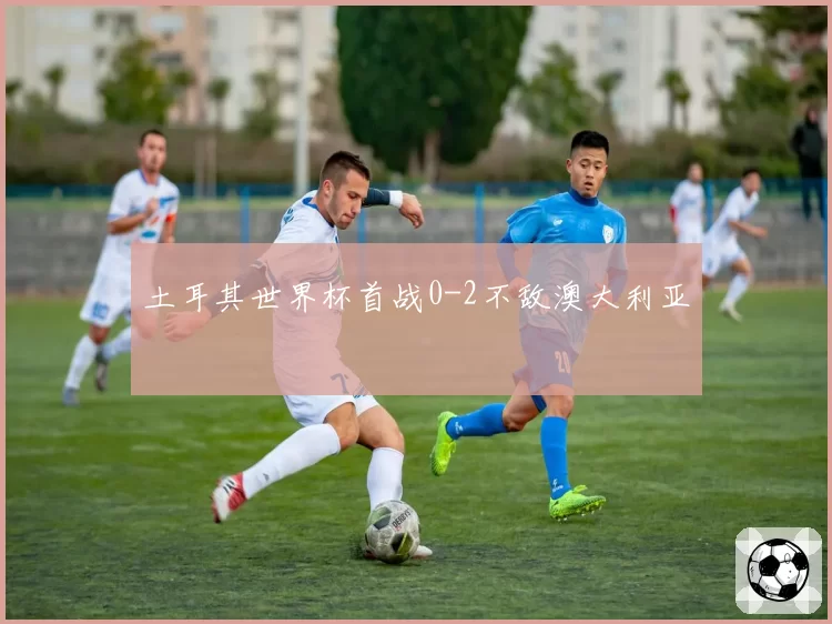 土耳其世界杯首战0-2不敌澳大利亚