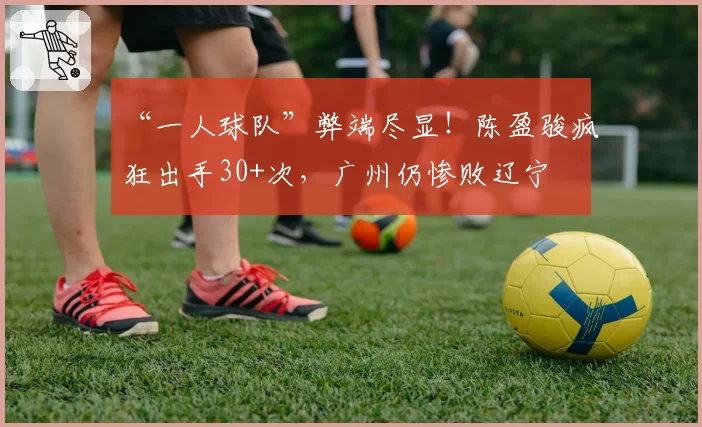 “一人球队”弊端尽显!陈盈骏疯狂出手30+次,广州仍惨败辽宁